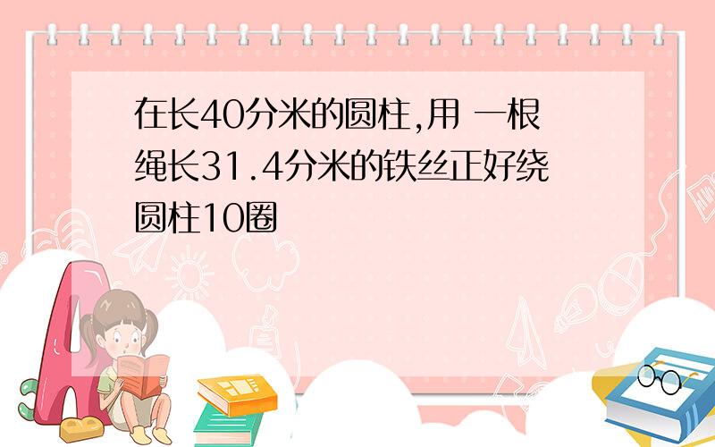 在长40分米的圆柱,用 一根绳长31.4分米的铁丝正好绕圆柱10圈