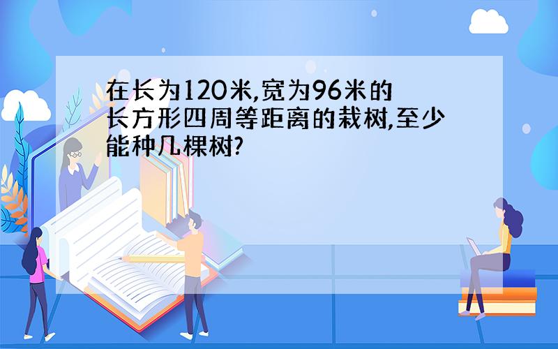 在长为120米,宽为96米的长方形四周等距离的栽树,至少能种几棵树?