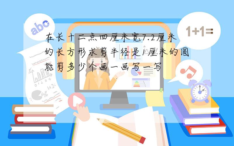 在长十二点四厘米宽7.2厘米的长方形求剪半径是1厘米的圆能剪多少个画一画写一写