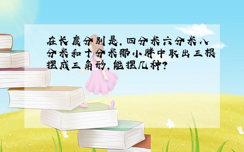 在长度分别是,四分米六分米八分米和十分米那小胖中取出三根摆成三角形,能摆几种?