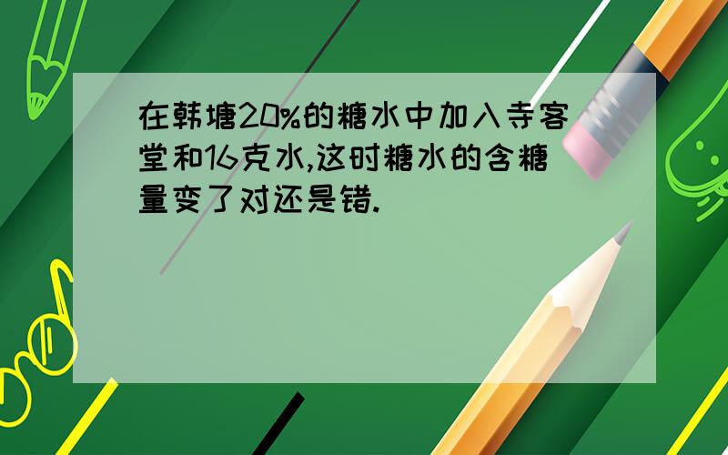 在韩塘20%的糖水中加入寺客堂和16克水,这时糖水的含糖量变了对还是错.