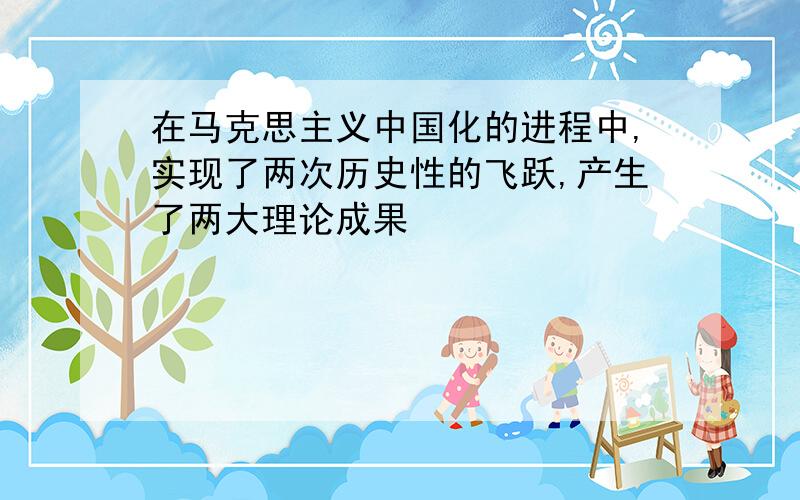 在马克思主义中国化的进程中,实现了两次历史性的飞跃,产生了两大理论成果