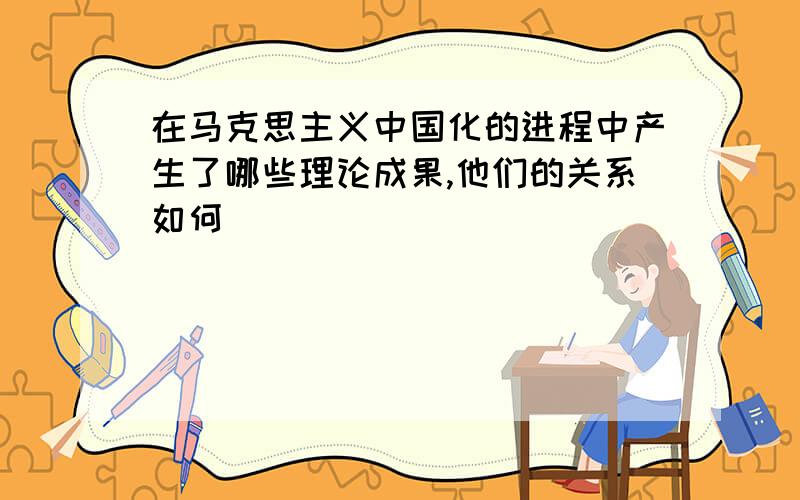 在马克思主义中国化的进程中产生了哪些理论成果,他们的关系如何