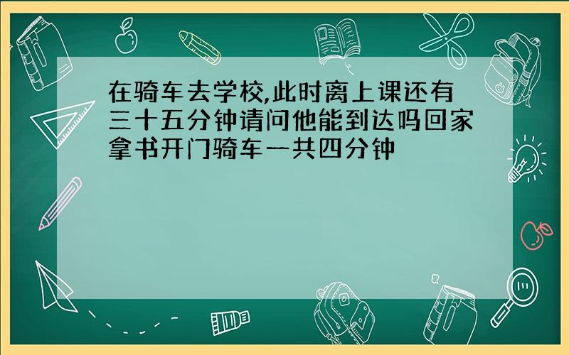 在骑车去学校,此时离上课还有三十五分钟请问他能到达吗回家拿书开门骑车一共四分钟