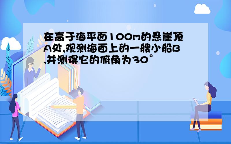 在高于海平面100m的悬崖顶A处,观测海面上的一艘小船B,并测得它的俯角为30°