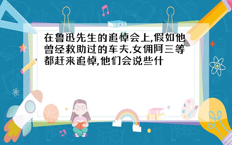 在鲁迅先生的追悼会上,假如他曾经救助过的车夫.女佣阿三等都赶来追悼,他们会说些什