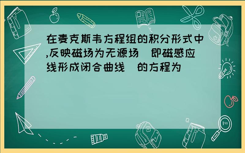 在麦克斯韦方程组的积分形式中,反映磁场为无源场(即磁感应线形成闭合曲线)的方程为