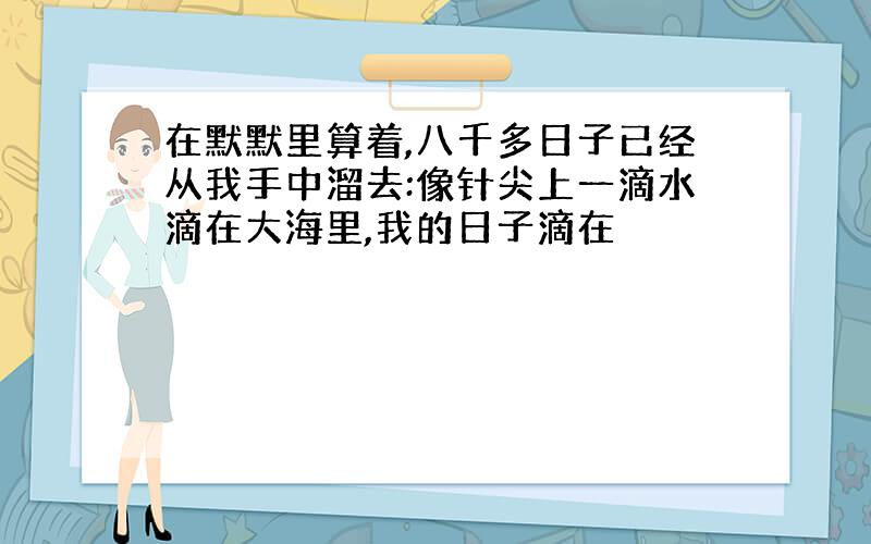 在默默里算着,八千多日子已经从我手中溜去:像针尖上一滴水滴在大海里,我的日子滴在