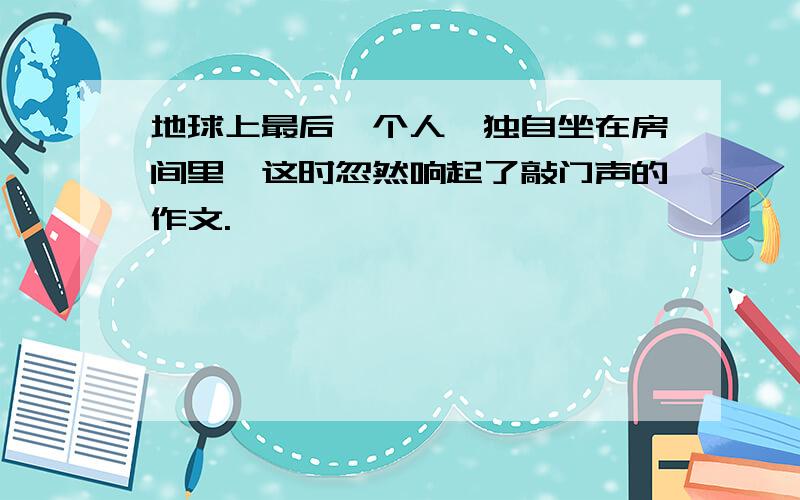 地球上最后一个人,独自坐在房间里,这时忽然响起了敲门声的作文.