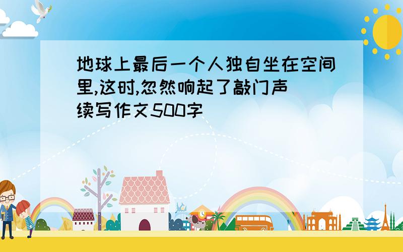 地球上最后一个人独自坐在空间里,这时,忽然响起了敲门声(续写作文500字