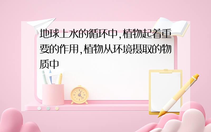 地球上水的循环中,植物起着重要的作用,植物从环境摄取的物质中