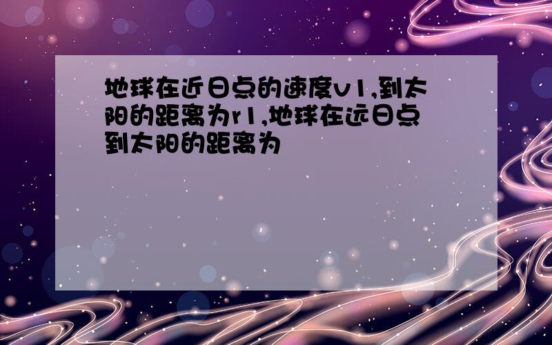 地球在近日点的速度v1,到太阳的距离为r1,地球在远日点到太阳的距离为