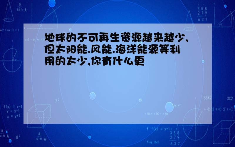 地球的不可再生资源越来越少,但太阳能.风能.海洋能源等利用的太少,你有什么更