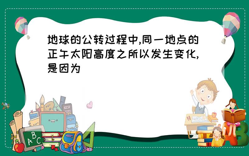 地球的公转过程中,同一地点的正午太阳高度之所以发生变化,是因为