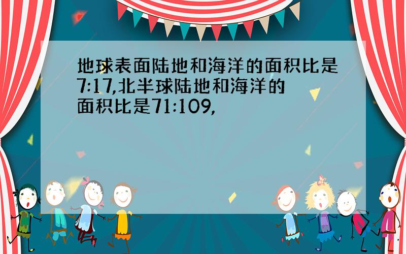 地球表面陆地和海洋的面积比是7:17,北半球陆地和海洋的面积比是71:109,