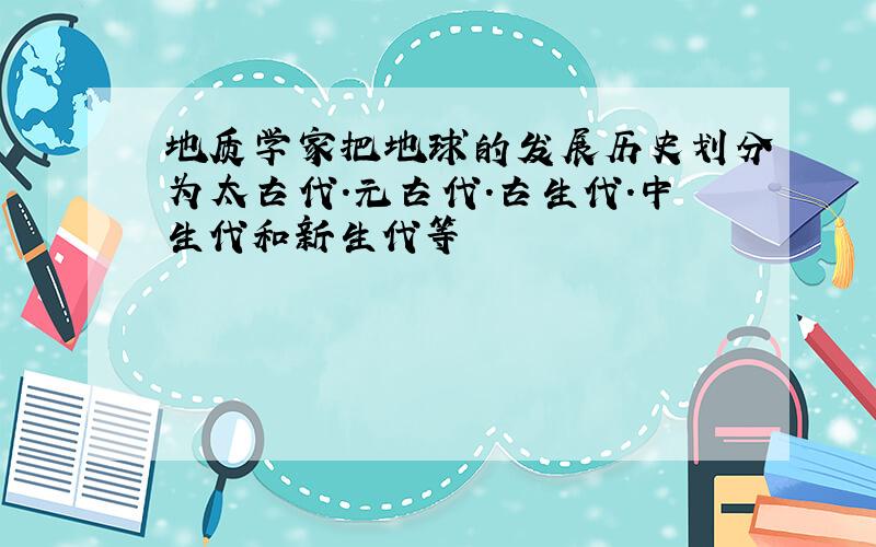 地质学家把地球的发展历史划分为太古代.元古代.古生代.中生代和新生代等