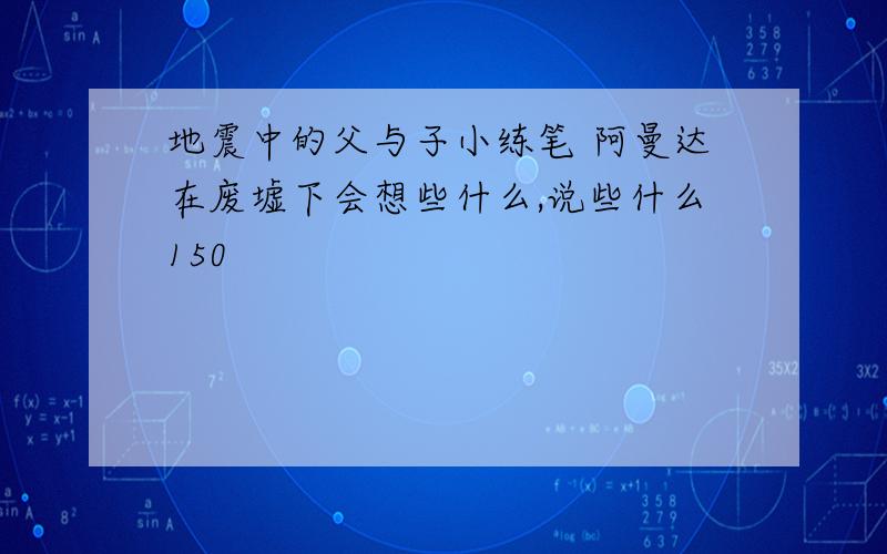 地震中的父与子小练笔 阿曼达在废墟下会想些什么,说些什么150