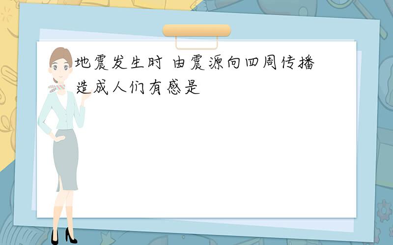 地震发生时 由震源向四周传播造成人们有感是