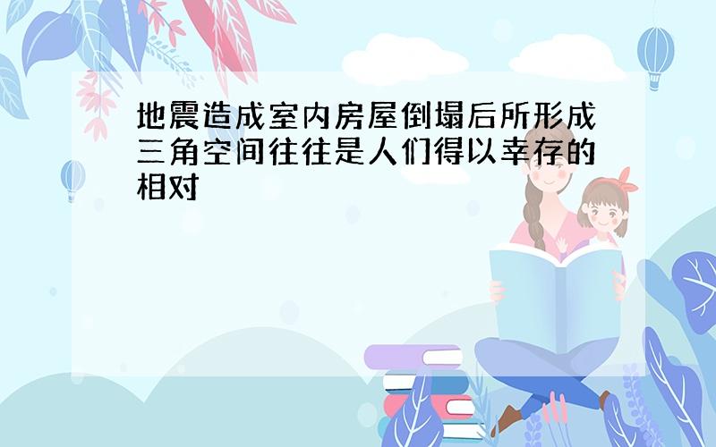 地震造成室内房屋倒塌后所形成三角空间往往是人们得以幸存的相对