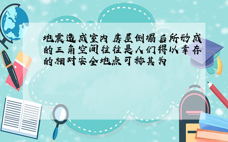 地震造成室内房屋倒塌后所形成的三角空间往往是人们得以幸存的相对安全地点可称其为