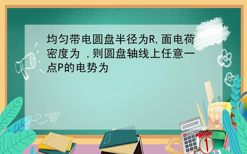 均匀带电圆盘半径为R,面电荷密度为 ,则圆盘轴线上任意一点P的电势为