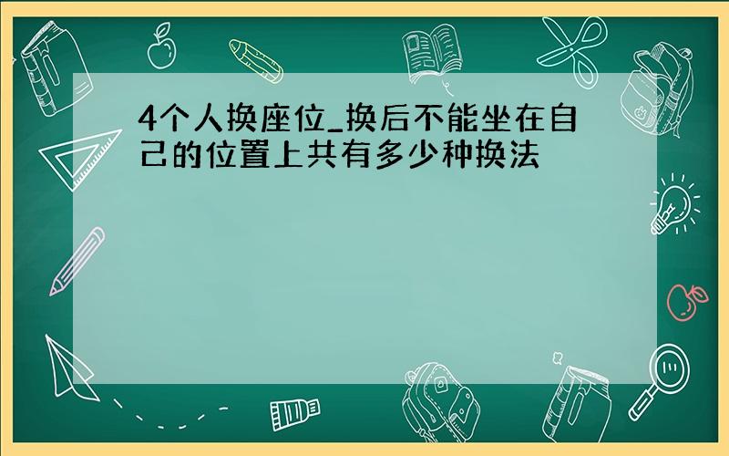 4个人换座位_换后不能坐在自己的位置上共有多少种换法