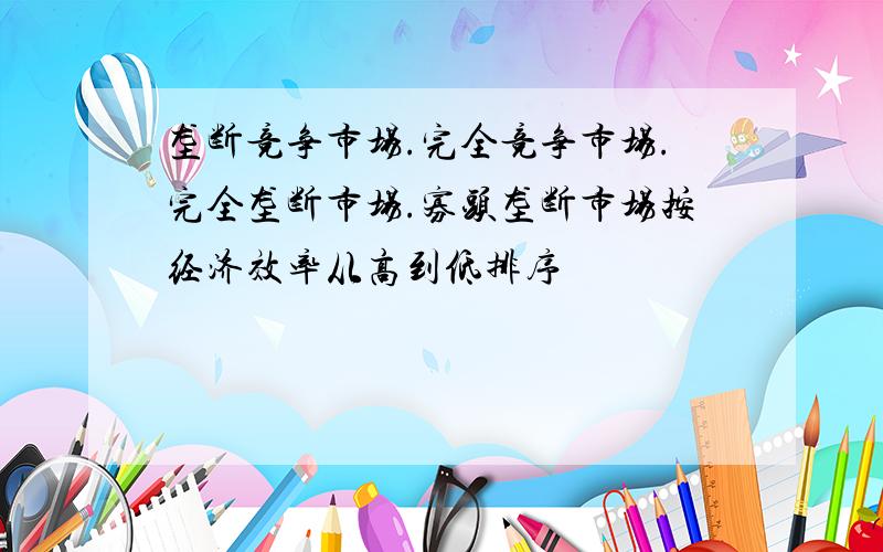 垄断竞争市场.完全竞争市场.完全垄断市场.寡头垄断市场按经济效率从高到低排序