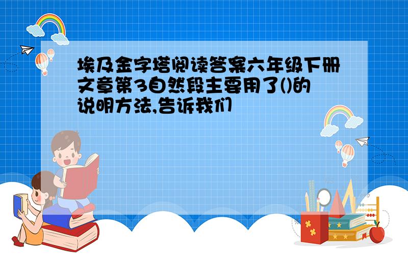 埃及金字塔阅读答案六年级下册文章第3自然段主要用了()的说明方法,告诉我们