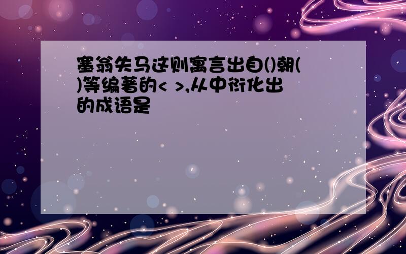 塞翁失马这则寓言出自()朝()等编著的< >,从中衍化出的成语是