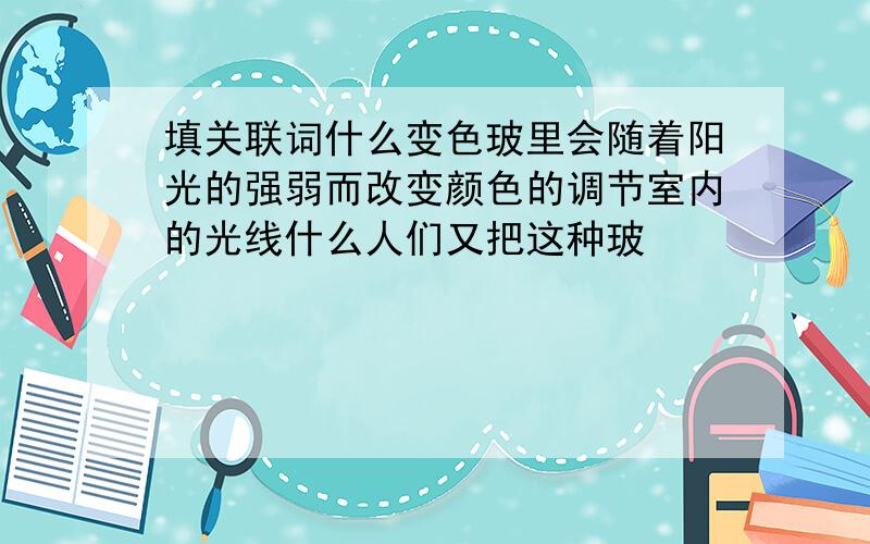 填关联词什么变色玻里会随着阳光的强弱而改变颜色的调节室内的光线什么人们又把这种玻