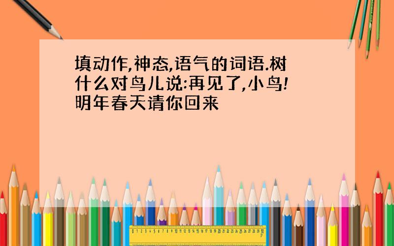 填动作,神态,语气的词语.树什么对鸟儿说:再见了,小鸟!明年春天请你回来