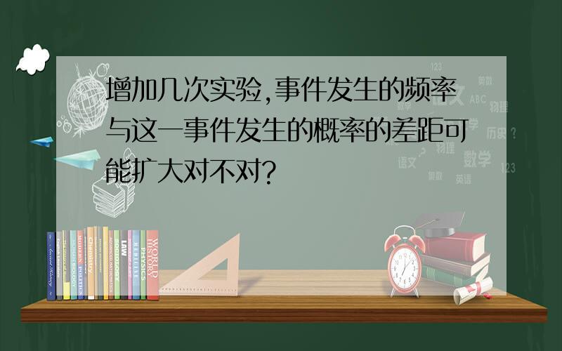 增加几次实验,事件发生的频率与这一事件发生的概率的差距可能扩大对不对?