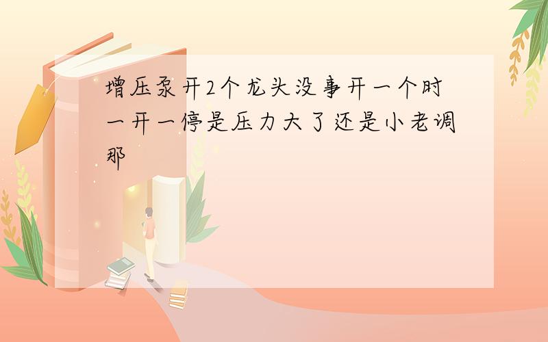 增压泵开2个龙头没事开一个时一开一停是压力大了还是小老调那