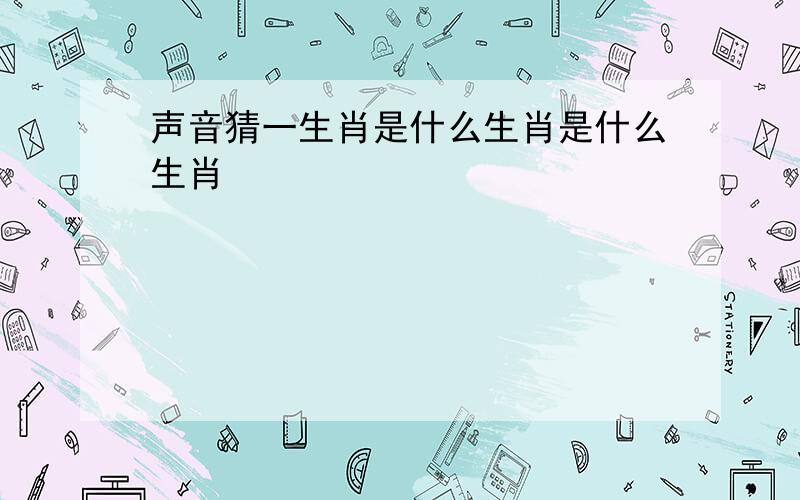 声音猜一生肖是什么生肖是什么生肖