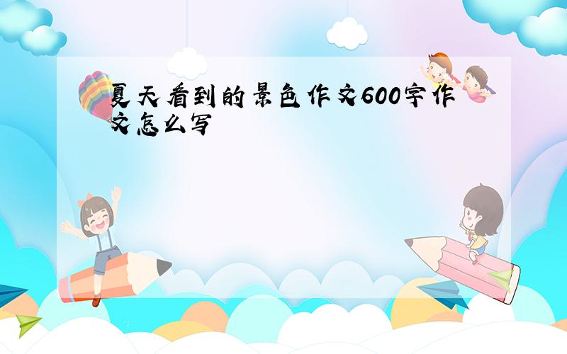 夏天看到的景色作文600字作文怎么写