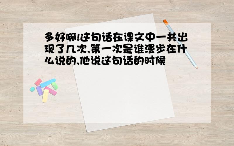 多好啊!这句话在课文中一共出现了几次,第一次是谁漫步在什么说的,他说这句话的时候