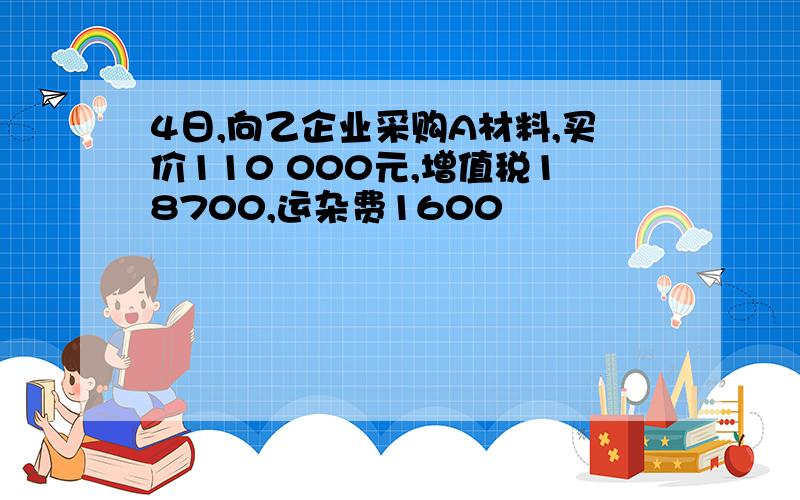 4日,向乙企业采购A材料,买价110 000元,增值税18700,运杂费1600