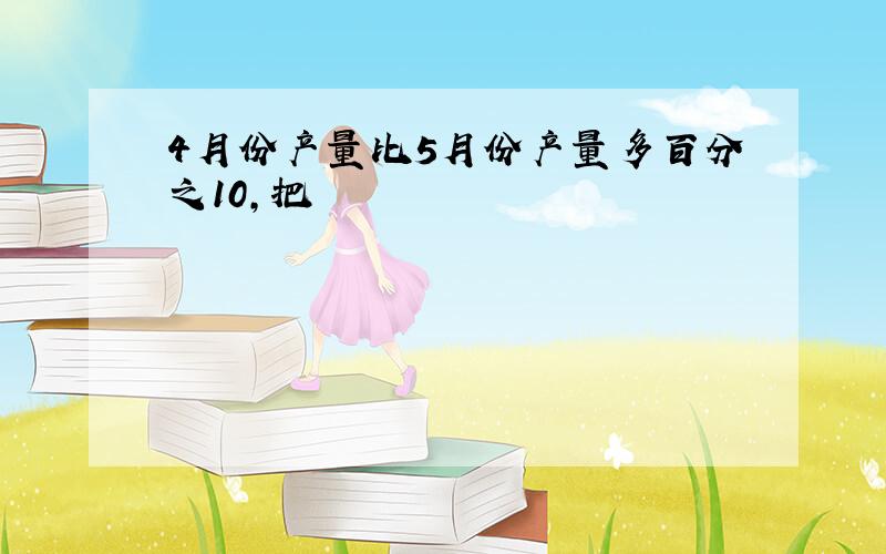 4月份产量比5月份产量多百分之10,把