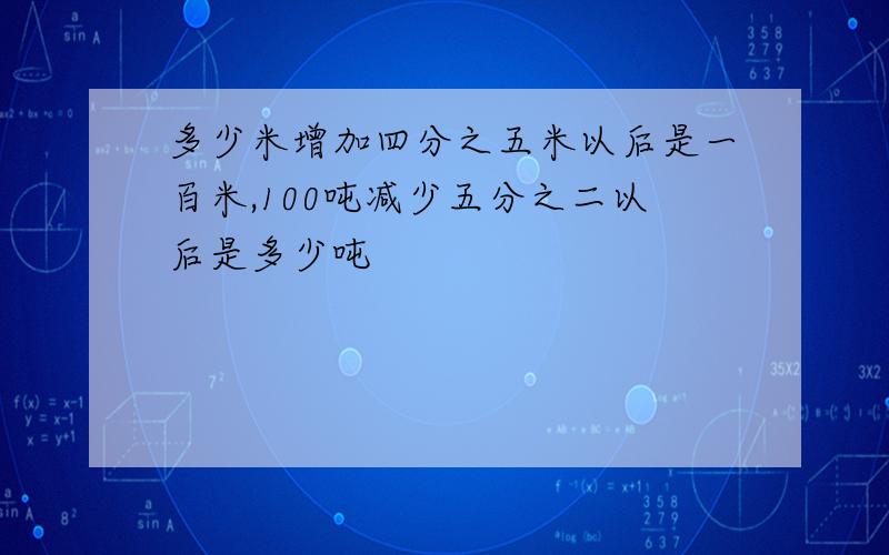 多少米增加四分之五米以后是一百米,100吨减少五分之二以后是多少吨