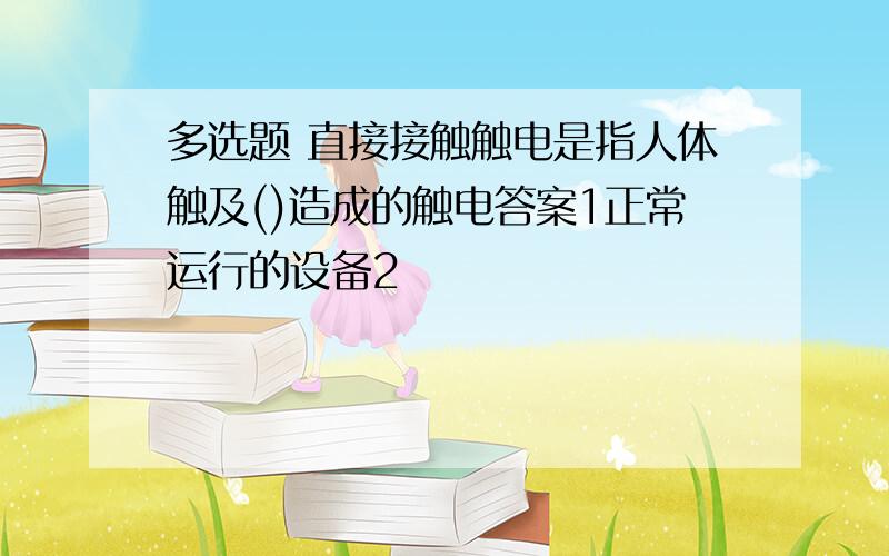 多选题 直接接触触电是指人体触及()造成的触电答案1正常运行的设备2