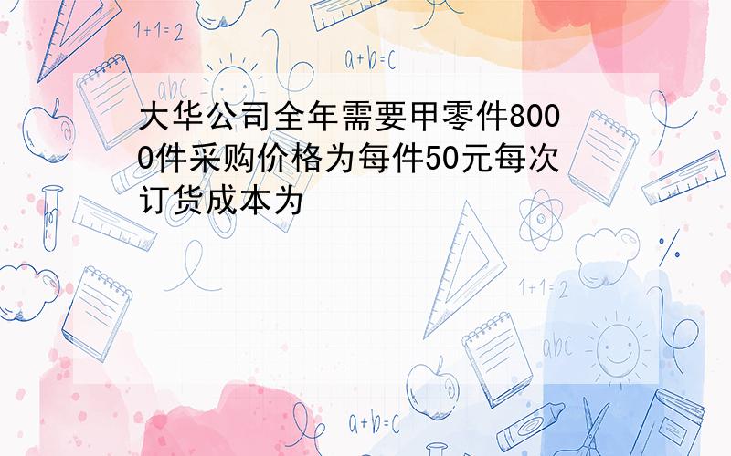 大华公司全年需要甲零件8000件采购价格为每件50元每次订货成本为