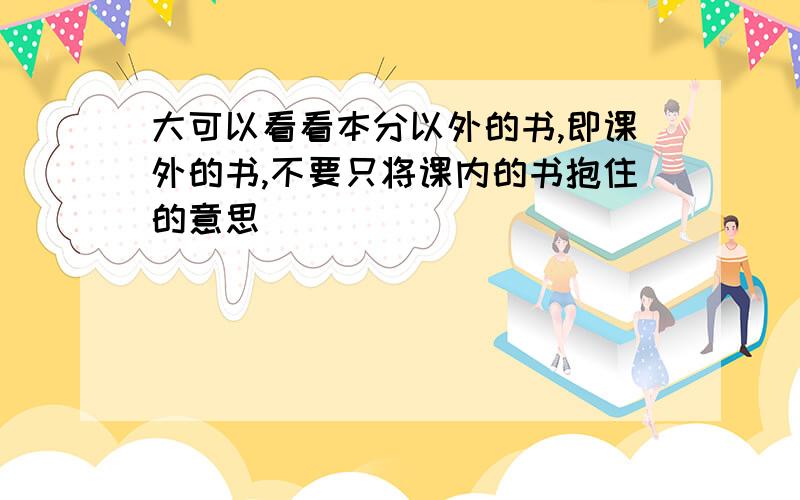 大可以看看本分以外的书,即课外的书,不要只将课内的书抱住的意思