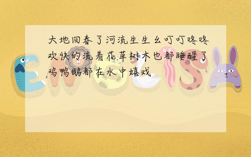 大地回春了河流生生幺叮叮咚咚欢快的流着花草树木也都睡醒了鸡鸭鹅都在水中嬉戏