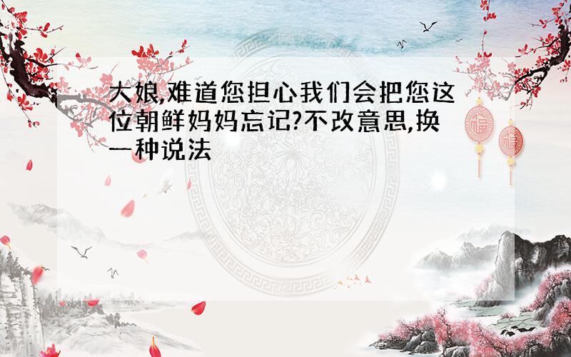 大娘,难道您担心我们会把您这位朝鲜妈妈忘记?不改意思,换一种说法