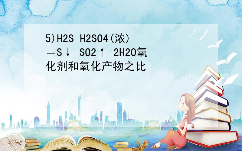 5)H2S H2SO4(浓)＝S↓ SO2↑ 2H2O氧化剂和氧化产物之比