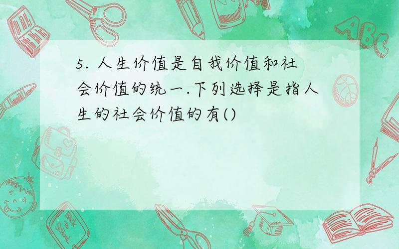 5. 人生价值是自我价值和社会价值的统一.下列选择是指人生的社会价值的有()