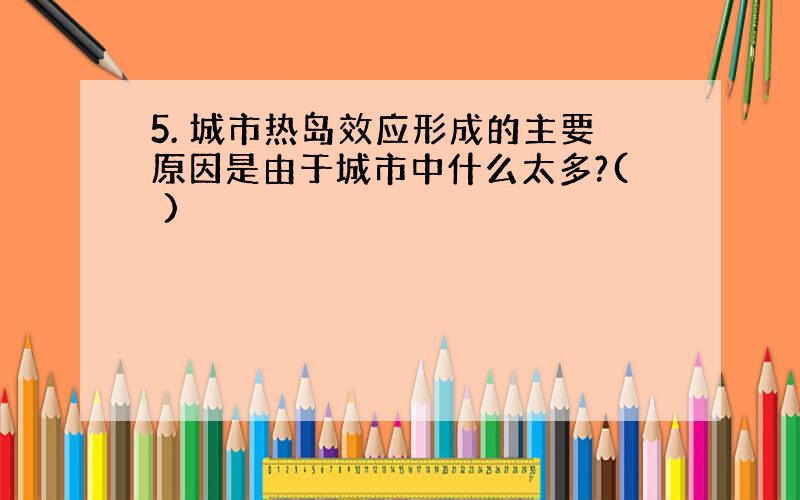 5. 城市热岛效应形成的主要原因是由于城市中什么太多?( )