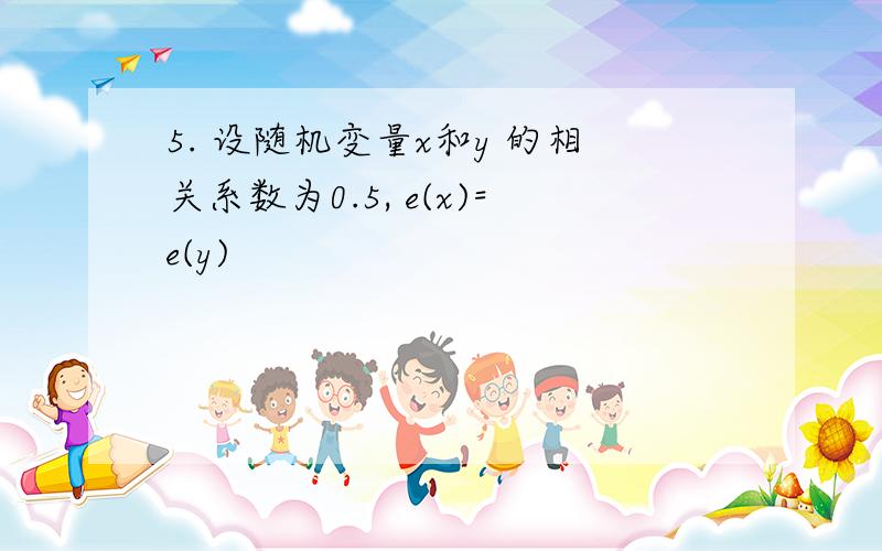 5. 设随机变量x和y 的相关系数为0.5, e(x)=e(y)