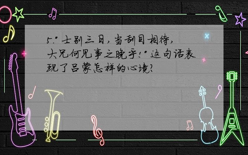 5."士别三日,当刮目相待,大兄何见事之晚乎!"这句话表现了吕蒙怎样的心境?