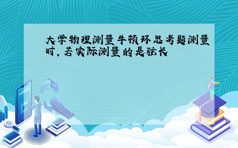 大学物理测量牛顿环思考题测量时,若实际测量的是弦长